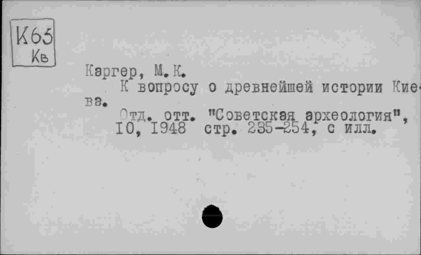 ﻿И 65
Ke
Каргер, М.К.
К вопросу о древнейшей истории Кие вэ.
Отд. отт. "Советская археология",
10, 1948 стр. 235-254, с илл.